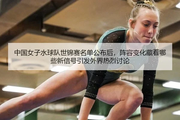 中国女子水球队世锦赛名单公布后，阵容变化藏着哪些新信号引发外界热烈讨论